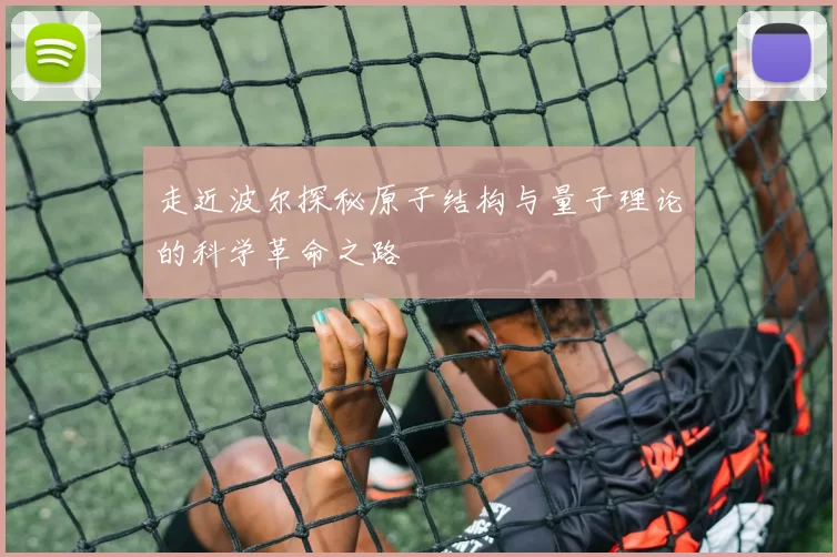 走近波尔探秘原子结构与量子理论的科学革命之路