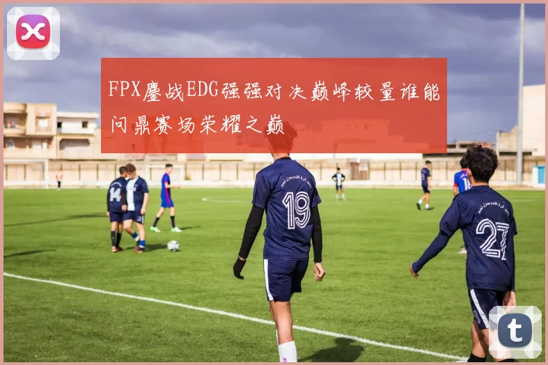 FPX鏖战EDG强强对决巅峰较量谁能问鼎赛场荣耀之巅