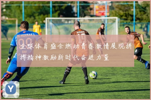 全球体育盛会燃动青春激情展现拼搏精神激励新时代奋进力量