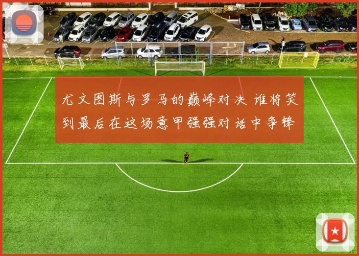 尤文图斯与罗马的巅峰对决 谁将笑到最后在这场意甲强强对话中争锋相对