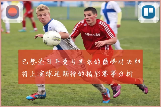 巴黎圣日耳曼与里尔的巅峰对决即将上演球迷期待的精彩赛事分析