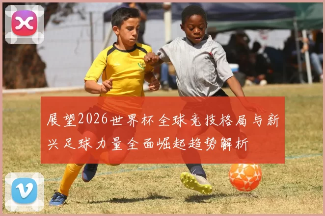 展望2026世界杯全球竞技格局与新兴足球力量全面崛起趋势解析