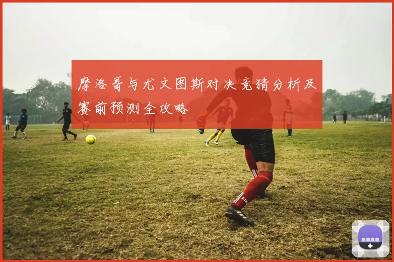 摩洛哥与尤文图斯对决竞猜分析及赛前预测全攻略