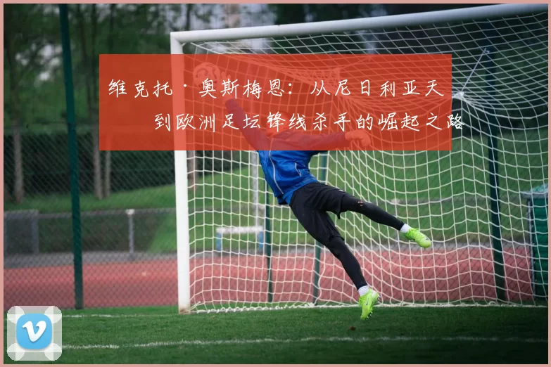 维克托·奥斯梅恩：从尼日利亚天才到欧洲足坛锋线杀手的崛起之路