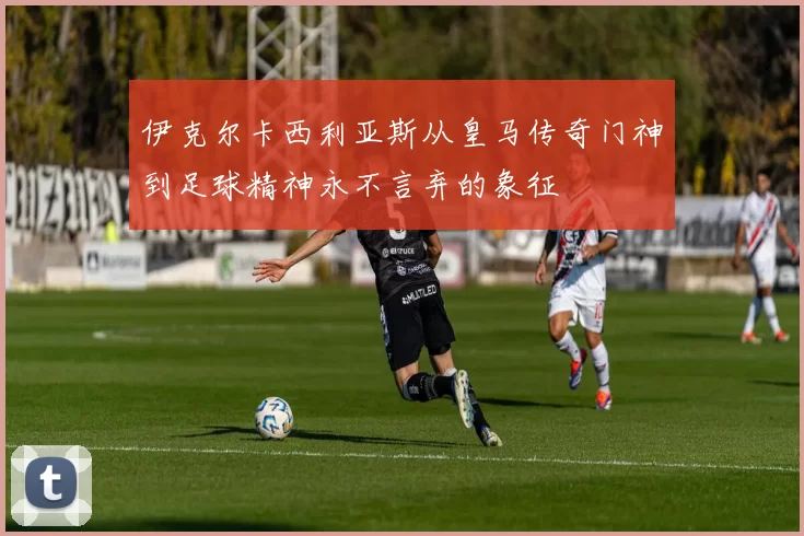 伊克尔卡西利亚斯从皇马传奇门神到足球精神永不言弃的象征