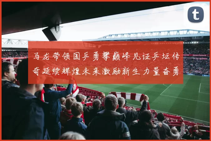 马龙带领国乒勇攀巅峰见证乒坛传奇延续辉煌未来激励新生力量奋勇前行