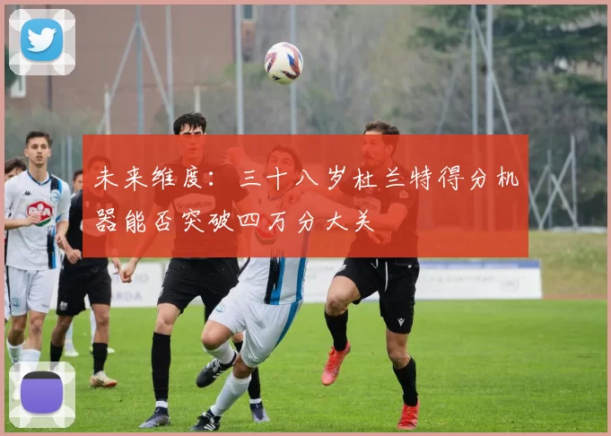未来维度：三十八岁杜兰特得分机器能否突破四万分大关