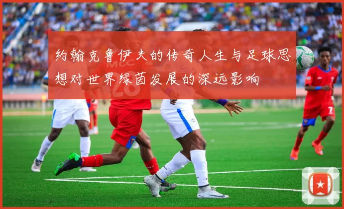 约翰克鲁伊夫的传奇人生与足球思想对世界绿茵发展的深远影响