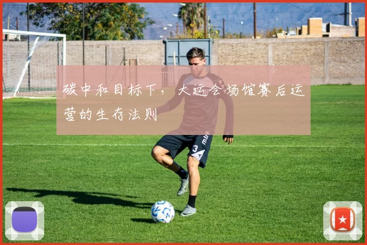 碳中和目标下，大运会场馆赛后运营的生存法则