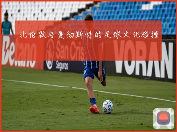 北伦敦与曼彻斯特的足球文化碰撞
