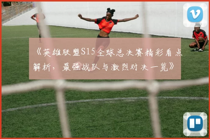 《英雄联盟S15全球总决赛精彩看点解析，最强战队与激烈对决一览》
